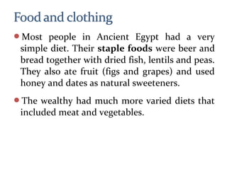 Most people in Ancient Egypt had a very
simple diet. Their staple foods were beer and
bread together with dried fish, lentils and peas.
They also ate fruit (figs and grapes) and used
honey and dates as natural sweeteners.
The wealthy had much more varied diets that
included meat and vegetables.
 