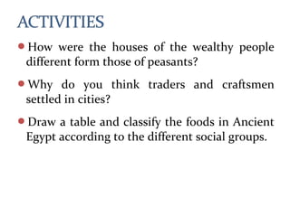 How were the houses of the wealthy people
different form those of peasants?
Why do you think traders and craftsmen
settled in cities?
Draw a table and classify the foods in Ancient
Egypt according to the different social groups.
 