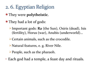 They were polytheistic.
They had a lot of gods:
Important gods: Ra (the Sun), Osiris (dead), Isis
(fertility), Horus (war), Anubis (underworld)…
Certain animals, such as the crocodile.
Natural features, e. g. River Nile.
People, such as the pharaoh.
• Each god had a temple, a feast day and rituals.
 