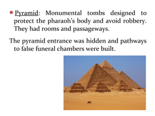 Pyramid: Monumental tombs designed to
protect the pharaoh’s body and avoid robbery.
They had rooms and passageways.
The pyramid entrance was hidden and pathways
to false funeral chambers were built.
 
