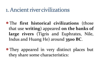 The first historical civilizations (those
that use writing) appeared on the banks of
large rivers (Tigris and Euphrates, Nile,
Indus and Huang He) around 3500 BC.
They appeared in very distinct places but
they share some characteristics:
 