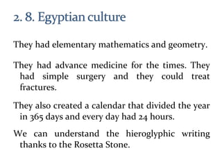 They had elementary mathematics and geometry.
They had advance medicine for the times. They
had simple surgery and they could treat
fractures.
They also created a calendar that divided the year
in 365 days and every day had 24 hours.
We can understand the hieroglyphic writing
thanks to the Rosetta Stone.
 