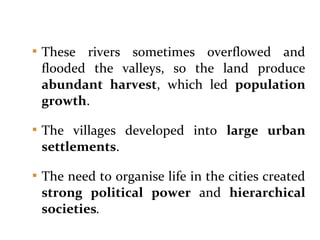  These rivers sometimes overflowed and
flooded the valleys, so the land produce
abundant harvest, which led population
growth.
 The villages developed into large urban
settlements.
 The need to organise life in the cities created
strong political power and hierarchical
societies.
 