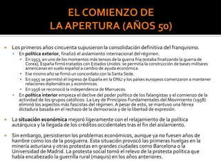  Los primeros años cincuenta supusieron la consolidación definitiva del franquismo.
 En política exterior, finalizó el aislamiento internacional del régimen.
▪ En 1953, en uno de los momentos más tensos de la guerra fría (estaba finalizando la guerra de
Corea), España firmó tratados con Estados Unidos: se permitía la construcción de bases militares
americanas en suelo español a cambio de ayuda económica.
▪ Ese mismo año se firmó un concordato con la Santa Sede.
▪ En 1955 se permitió el ingreso de España en la ONU y los países europeos comenzaron a mantener
relaciones diplomáticas y económicas.
▪ En 1956 se reconoció la independencia de Marruecos.
 En política interior empieza el declive del poder político de los falangistas y el comienzo de la
actividad de los grupos católicos. La Ley de Principios Fundamentales del Movimiento (1958)
eliminó los aspectos más fascistas del régimen. A pesar de esto, se mantuvo una férrea
dictadura basada en el rechazo de la democracia y de la libertad de expresión.
 La situación económica mejoró ligeramente con el relajamiento de la política
autárquica y la llegada de los créditos occidentales tras el fin del aislamiento.
 Sin embargo, persistieron los problemas económicos, aunque ya no fuesen años de
hambre como los de la posguerra. Esta situación provocó las primeras huelgas en la
minería asturiana y otras protestas en grandes ciudades como Barcelona o la
Universidad de Madrid. La protesta social tomó el relevo de la protesta política que
había encabezado la guerrilla rural (maquis) en los años anteriores.
 
