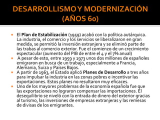  El Plan de Estabilización (1959) acabó con la política autárquica.
La industria, el comercio y los servicios se liberalizaron en gran
medida, se permitió la inversión extranjera y se eliminó parte de
las trabas al comercio exterior. Fue el comienzo de un crecimiento
espectacular (aumento del PIB de entre el 4 y el 7% anual)
 A pesar de esto, entre 1959 y 1973 unos dos millones de españoles
emigraron en busca de un trabajo, especialmente a Francia,
Alemania, Suiza y Países Bajos.
 A partir de 1963, el Estado aplicó Planes de Desarrollo a tres años
para impulsar la industria en las zonas pobres e incentivar las
exportaciones. Estos planes no resultaron muy eficaces.
 Uno de los mayores problemas de la economía española fue que
las exportaciones no lograron compensar las importaciones. El
desequilibrio se niveló con la entrada de dinero del exterior gracias
al turismo, las inversiones de empresas extranjeras y las remesas
de divisas de los emigrantes.
 