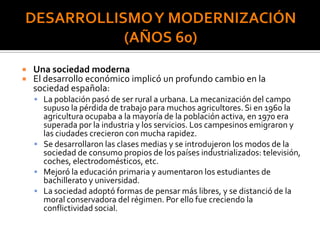  Una sociedad moderna
 El desarrollo económico implicó un profundo cambio en la
sociedad española:
 La población pasó de ser rural a urbana. La mecanización del campo
supuso la pérdida de trabajo para muchos agricultores. Si en 1960 la
agricultura ocupaba a la mayoría de la población activa, en 1970 era
superada por la industria y los servicios. Los campesinos emigraron y
las ciudades crecieron con mucha rapidez.
 Se desarrollaron las clases medias y se introdujeron los modos de la
sociedad de consumo propios de los países industrializados: televisión,
coches, electrodomésticos, etc.
 Mejoró la educación primaria y aumentaron los estudiantes de
bachillerato y universidad.
 La sociedad adoptó formas de pensar más libres, y se distanció de la
moral conservadora del régimen. Por ello fue creciendo la
conflictividad social.
 