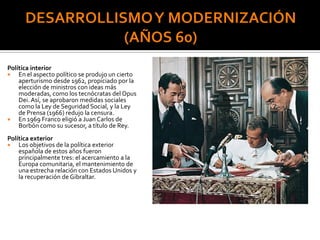 Política interior
 En el aspecto político se produjo un cierto
aperturismo desde 1962, propiciado por la
elección de ministros con ideas más
moderadas, como los tecnócratas del Opus
Dei. Así, se aprobaron medidas sociales
como la Ley de Seguridad Social, y la Ley
de Prensa (1966) redujo la censura.
 En 1969 Franco eligió a Juan Carlos de
Borbón como su sucesor, a título de Rey.
Política exterior
 Los objetivos de la política exterior
española de estos años fueron
principalmente tres: el acercamiento a la
Europa comunitaria, el mantenimiento de
una estrecha relación con Estados Unidos y
la recuperación de Gibraltar.
 