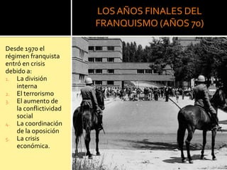 LOSAÑOS FINALES DEL
FRANQUISMO (AÑOS 70)
Desde 1970 el
régimen franquista
entró en crisis
debido a:
1. La división
interna
2. El terrorismo
3. El aumento de
la conflictividad
social
4. La coordinación
de la oposición
5. La crisis
económica.
 