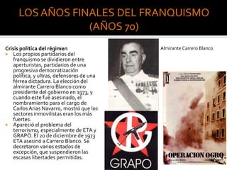 Crisis política del régimen
 Los propios partidarios del
franquismo se dividieron entre
aperturistas, partidarios de una
progresiva democratización
política, y ultras, defensores de una
férrea dictadura. La elección del
almirante Carrero Blanco como
presidente del gobierno en 1973, y
cuando este fue asesinado, el
nombramiento para el cargo de
Carlos Arias Navarro, mostró que los
sectores inmovilistas eran los más
fuertes.
 Apareció el problema del
terrorismo, especialmente de ETA y
GRAPO. El 20 de diciembre de 1973
ETA asesinó a Carrero Blanco. Se
decretaron varios estados de
excepción, que suspendieron las
escasas libertades permitidas.
Almirante Carrero Blanco
 