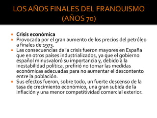  Crisis económica
 Provocada por el gran aumento de los precios del petróleo
a finales de 1973.
 Las consecuencias de la crisis fueron mayores en España
que en otros países industrializados, ya que el gobierno
español minusvaloró su importancia y, debido a la
inestabilidad política, prefirió no tomar las medidas
económicas adecuadas para no aumentar el descontento
entre la población.
 Sus efectos fueron, sobre todo, un fuerte descenso de la
tasa de crecimiento económico, una gran subida de la
inflación y una menor competitividad comercial exterior.
 