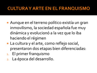  Aunque en el terreno político existía un gran
inmovilismo, la sociedad española fue muy
dinámica y evolucionó a la vez que lo iba
haciendo el régimen
 La cultura y el arte, como reflejo social,
presentaron dos etapas bien diferenciadas:
1. El primer franquismo
2. La época del desarrollo.
 