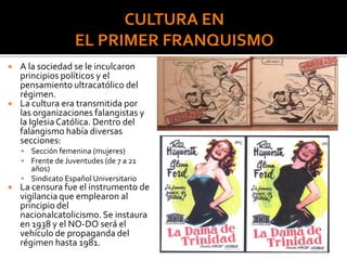  A la sociedad se le inculcaron
principios políticos y el
pensamiento ultracatólico del
régimen.
 La cultura era transmitida por
las organizaciones falangistas y
la IglesiaCatólica. Dentro del
falangismo había diversas
secciones:
 Sección femenina (mujeres)
 Frente de Juventudes (de 7 a 21
años)
 Sindicato Español Universitario
 La censura fue el instrumento de
vigilancia que emplearon al
principio del
nacionalcatolicismo.Se instaura
en 1938 y el NO-DO será el
vehículo de propaganda del
régimen hasta 1981.
 