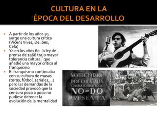  A partir de los años 50,
surge una cultura crítica
(VicensVives, Delibes,
Cela)
 Ya en los años 60, la ley de
prensa de 1966 trajo mayor
tolerancia cultural, que
añadió una mayor crítica al
franquismo
 El franquismo continuaba
con su cultura de masas
(toros, fútbol, seriales,…)
pero las demandas de la
sociedad provocó que la
censura poco a poco no
pudiese detener la
evolución de la mentalidad
 