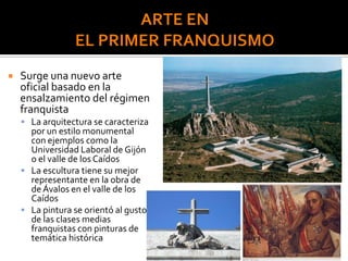  Surge una nuevo arte
oficial basado en la
ensalzamiento del régimen
franquista
 La arquitectura se caracteriza
por un estilo monumental
con ejemplos como la
Universidad Laboral de Gijón
o el valle de los Caídos
 La escultura tiene su mejor
representante en la obra de
de Ávalos en el valle de los
Caídos
 La pintura se orientó al gusto
de las clases medias
franquistas con pinturas de
temática histórica
 
