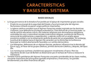 BASES SOCIALES
 La larga pervivencia de la dictadura fue posible por el apoyo de importantes grupos sociales:
 El ejército se encargó de la seguridad del Estado y fue el principal pilar del régimen.
Numerosos militares ocuparon cargos políticos importantes.
 La Iglesia católica consideró que el régimen franquista estaba inspirado por las doctrinas
cristianas y que defendía los privilegios eclesiásticos. Ésta disfrutó de un enorme poder: su
red de centros educativos creció y las materias religiosas eran de enseñanza obligatoria;
controlaba los usos y costumbres sociales (matrimonio religioso, prohibición del divorcio,
censura de las publicaciones y espectáculos), y además contó con un amplio apoyo
económico estatal y con la restauración gratuita de parte de sus propiedades. Sin embargo,
la actitud de la Iglesia hacia el régimen fue variando y en la última fase la Conferencia
Episcopal se mostró abiertamente favorable a un cambio democrático.
 Los falangistas, defensores de un régimen fascista, perdieron influencia tras la derrota del
Eje en 1945, en favor de los grupos católicos, primero de Acción Católica y, después, del Opus
Dei.
 Los monárquicos (carlistas y borbónicos) apoyaron inicialmente a Franco. Pero los
seguidores de don Juan de Borbón se distanciaron por el rechazo de Franco a restaurar la
monarquía.
 También fueron partidarios del régimen franquista una parte considerable de las clases medias,
una parte mayoritaria de la burguesía (grandes empresarios y financieros), los grandes
terratenientes y las elites financieras del país.
 