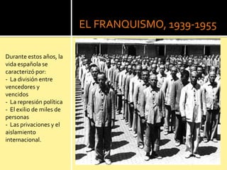 EL FRANQUISMO, 1939-1955
Durante estos años, la
vida española se
caracterizó por:
- La división entre
vencedores y
vencidos
- La represión política
- El exilio de miles de
personas
- Las privaciones y el
aislamiento
internacional.
 