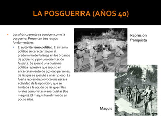  Los años cuarenta se conocen como la
posguerra. Presentan tres rasgos
fundamentales:
 El autoritarismo político. El sistema
político se caracterizó por el
predominio de Falange en los órganos
de gobierno y por una orientación
fascista. Se ejerció una durísima
política represiva que supuso el
encarcelamiento de 250.000 personas,
de las que se ejecutó a unas 30.000. La
fuerte represión provocó una escasa
actividad de la oposición, que se
limitaba a la acción de las guerrillas
rurales comunistas y anarquistas (los
maquis). El maquis fue eliminado en
pocos años.
Maquis
Represión
franquista
 