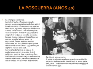  La autarquía económica.
Las industrias, las infraestructuras y los
campos quedaron asolados tras la Guerra Civil.
Para la reconstrucción se puso como objetivo
la autarquía, siguiendo el ejemplo del fascismo
italiano, una economía caracterizada por el
intervencionismo del Estado y cuyo objetivo
era producir en España todos los productos
básicos. En este modelo, el Estado fijaba los
precios, regulaba la importación y la
exportación, favorecía ciertos sectores
industriales, etc. Esta política fue incapaz de
reactivar la economía: hasta 1953 la renta per
cápita no alcanzó la de 1936.
Fueron años de hambre: la escasez de
productos de primera necesidad llevó al
gobierno a practicar el racionamiento. Esta
medida creó un mercado negro de alimentos y
medicinas vendidos a precios muy elevados al
que se conoció con el nombre de estraperlo.
Cartillas de racionamiento
El gobierno asignaba a cada persona cierta cantidad de
los productos básicos más escasos: azúcar, arroz, aceite,
pan, judías... Se establecieron el 14 de mayo de 1939 y se
suprimieron en 1952.
 