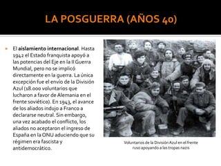  El aislamiento internacional. Hasta
1942 el Estado franquista apoyó a
las potencias del Eje en la II Guerra
Mundial, pero no se implicó
directamente en la guerra. La única
excepción fue el envío de la División
Azul (18.000 voluntarios que
lucharon a favor de Alemania en el
frente soviético). En 1943, el avance
de los aliados indujo a Franco a
declararse neutral. Sin embargo,
una vez acabado el conflicto, los
aliados no aceptaron el ingreso de
España en la ONU aduciendo que su
régimen era fascista y
antidemocrático.
Voluntarios de la DivisiónAzul en el frente
ruso apoyando a las tropas nazis
 