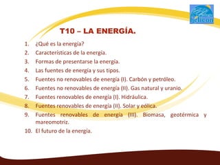 1. ¿Qué es la energía?
2. Características de la energía.
3. Formas de presentarse la energía.
4. Las fuentes de energía y sus tipos.
5. Fuentes no renovables de energía (I). Carbón y petróleo.
6. Fuentes no renovables de energía (II). Gas natural y uranio.
7. Fuentes renovables de energía (I). Hidráulica.
8. Fuentes renovables de energía (II). Solar y eólica.
9. Fuentes renovables de energía (III). Biomasa, geotérmica y
mareomotriz.
10. El futuro de la energía.
T10 – LA ENERGÍA.
 