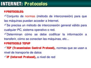 INTERNET: Protocolos
   PROTOCOLOS:
 Conjunto de normas (método de interconexión) para que
 las máquinas puedan acceder a Internet.
 Se precisa un método de interconexión general válido para
 cualquier PC, sistema operativo o red.
 Determinan cómo se debe codificar la información a
 transferir, cómo se conectan las máquinas, etc...
   PROTOCOLO TCP/IP
 TCP (Tr ansmission Contr ol Pr otocol), normas que se usan a
 nivel de transporte de datos
 IP (Inter net Pr otocol), a nivel de red
 