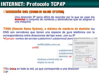 INTERNET: Protocolo TCP/IP
DIRECCIÓN DNS (DOMA IN NA ME SYSTEM)
          Una dirección IP sería difícil de recordar por lo que se usan los
          dominios o conjunto de nombres y abreviaturas que se asignan a
          una máquina

DNS (Domain Name System), o sistema de nombr es de dominio: los
DNS son servidores que tienen una especie de guía telefónica con la
correspondencia entre direcciones del tipo www...con su IP
Ejemplo: nombre del servidor.subdominio1.subdominio2.dominio principal

                            zx400.biblio.univx.es      nombre del servidor:
                        zx400
                                               subdominio1: biblio
                                               subdominio2: univx
                                               dominio: es
                            medusa.unimet.edu.ve
                            ierpes.cs.us.es

Es única en toda la red, ya que corresponde a una dirección
IP
 