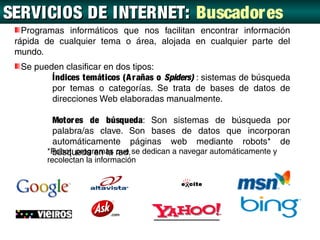 SERVICIOS DE INTERNET: Buscadores
 BUSCA DORES
   Programas informáticos que nos facilitan encontrar información
 rápida de cualquier tema o área, alojada en cualquier parte del
 mundo.
  Se pueden clasificar en dos tipos:
         Índices temáticos (A r añas o Spiders) : sistemas de búsqueda
         por temas o categorías. Se trata de bases de datos de
         direcciones Web elaboradas manualmente.

         Motor es de búsqueda: Son sistemas de búsqueda por
         palabra/as clave. Son bases de datos que incorporan
         automáticamente páginas web mediante robots* de
        *Robot: programas red. se dedican a navegar automáticamente y
         búsqueda en la que
        recolectan la información
 