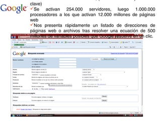 clave)
Se activan 254.000 servidores, luego 1.000.000
procesadores a los que activan 12.000 millones de páginas
web
Nos presenta rápidamente un listado de direcciones de
páginas web o archivos tras resolver una ecuación de 500
millones de variables posibles que Google resuelve en un clic.
 