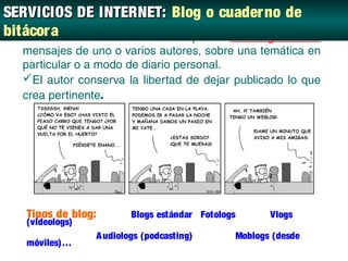 SERVICIOS DE INTERNET: Blog o cuader no de
bitácor a web donde se recopilan cronológicamente
   Sitio
  mensajes de uno o varios autores, sobre una temática en
  particular o a modo de diario personal.
  El autor conserva la libertad de dejar publicado lo que
  crea pertinente.




   Tipos de blog:           Blogs estándar Fotologs      Vlogs
   (videologs)
                    A udiologs (podcasting)       Moblogs (desde
   móviles)…
 
