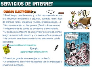 SERVICIOS DE INTERNET
 CORREO ELECTRÓNICO
Servicio que permite enviar y recibir mensajes de texto a
una dirección electrónica y adjuntar, además, otros tipos
de archivos (fotos, imágenes, música, presentaciones….)
No comunicación en tiempo real (Servico Asincrónico)
Independiente de donde se encuentre el destinatario
El correo se almacena en un servidor de correos, donde
tengo un nombre de usuario y una contraseña o password.
He de tener una dirección de correo electrónico, con la
estructura:
nombreusuario@nombreservidor
                           Ejemplo:
                  pelandintecno@gmail.com

El servidor guarda los mensajes en un buzón.
Al conectarme al servidor le pedimos ver los mensajes y
enviar mis mensajes.
 