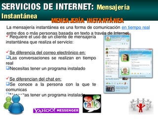 SERVICIOS DE INTERNET: Mensajer ía
Instantánea
                       MENSA JERÍA INSTA NTÁ NEA
  La mensajería instantánea es una forma de comunicación en tiempo real
  entre dos o más personas basada en texto a través de Internet.
 Requiere el uso de un cliente de mensajería
 instantánea que realiza el servicio:

 Se diferencia del correo electrónico en:
 Las conversaciones se realizan en tiempo
 real
 Necesitas tener un programa instalado

 Se diferencian del chat en:
 Se conoce a la persona con la que te
 comunicas
 Necesitas tener un programa instalado
 