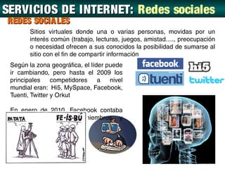 SERVICIOS DE INTERNET: Redes sociales
REDES SOCIA LES
        Sitios virtuales donde una o varias personas, movidas por un
        interés común (trabajo, lecturas, juegos, amistad…., preocupación
        o necesidad ofrecen a sus conocidos la posibilidad de sumarse al
        sitio con el fin de compartir información
 Según la zona geográfica, el líder puede
 ir cambiando, pero hasta el 2009 los
 principales     competidores    a   nivel
 mundial eran: Hi5, MySpace, Facebook,
 Tuenti, Twitter y Orkut

 En enero de 2010, Facebook contaba
 con 380 millones de miembros, y
 traducciones a 70 idiomas.
 