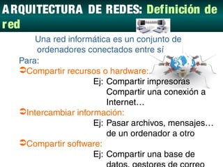 A RQUITECTURA DE REDES: Definición de
red
DEFINICIÓN DE RED:
      Una red informática es un conjunto de
      ordenadores conectados entre sí
  Para:
  Compartir recursos o hardware:
                     Ej: Compartir impresoras
                         Compartir una conexión a
                         Internet…
  Intercambiar información:
                     Ej: Pasar archivos, mensajes…
                         de un ordenador a otro
  Compartir software:
                     Ej: Compartir una base de
 