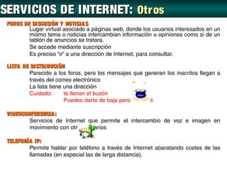 SERVICIOS DE INTERNET: Otr os
 FOROS DE DISCUSIÓN Y NOTICIA S
         Lugar virtual asociado a páginas web, donde los usuarios interesados en un
         mismo tema o noticias intercambian información u opiniones como si de un
         tablón de anuncios se tratara.
         Se accede mediante suscripción
         Es preciso “ir” a una dirección de Internet, para consultar.

 LISTA DE DISTRIBUCIÓN
         Parecido a los foros, pero los mensajes que generan los inscritos llegan a
         través del correo electrónico
         La lista tiene una dirección
         Cuidado:       te llenan el buzón
                        Puedes darte de baja pero es difícil.

 VIDEOCONFERENCIA :
         Servicios de Internet que permite el intercambio de voz e imagen en
         movimiento con otros usuarios

 TELEFONÍA IP:
         Permite hablar por teléfono a través de Internet abaratando costes de las
         llamadas (en especial las de larga distancia).
 