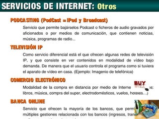 SERVICIOS DE INTERNET: Otr os
  PODCA STING (PodCast = iPod y Br oadcast)
       Servicio que permite bajárselos Podcast o ficheros de audio gravados por
       aficionados o por medios de comunicación, que contienen noticias,
       música, programas de radio...

  TELEVISIÓN IP
       Como servicio diferencial está el que ofrecen algunas redes de televisión
       IP, y que consiste en ver contenidos en modalidad de vídeo bajo
       demanda. De manera que el usuario controla el programa como si tuviera
       el aparato de vídeo en casa. (Ejemplo: Imagenio de telefónica)

  COMERCIO ELECTRÓNICO
       Modalidad de la compra en distancia por medio de Internet.( Ejemplos:
       libros, música, compra del super, electrodomésticos, vuelos, hoteles…)

  BA NCA ONLINE
       Servicio que ofrecen la mayoría de los bancos, que permite realizar
       múltiples gestiones relacionada con los bancos (ingresos, transferencias,
 