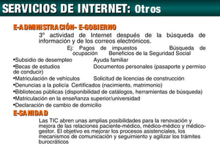 SERVICIOS DE INTERNET: Otr os
  E-A DMINISTRA CIÓN- E-GOBIERNO
            3º actividad de Internet después de la búsqueda de
            información y de los correos electrónicos.
                         Ej: Pagos de impuestos                      Búsqueda de
                            ocupación       Beneficios de la Seguridad Social
  •Subsidio de desempleo             Ayuda familiar
  •Becas de estudios                 Documentos personales (pasaporte y permiso
  de conducir)
  •Matriculación de vehículos        Solicitud de licencias de construcción
  •Denuncias a la policía Certificados (nacimiento, matrimonio)
  •Bibliotecas públicas (disponibilidad de catálogos, herramientas de búsqueda)
  •Matriculación en la enseñanza superior/universidad
  •Declaración de cambio de domicilio
  E-SA NIDA D
            Las TIC abren unas amplias posibilidades para la renovación y
            mejora de las relaciones paciente-médico, médico-médico y médico-
            gestor. El objetivo es mejorar los procesos asistenciales, los
            mecanismos de comunicación y seguimiento y agilizar los trámites
            burocráticos
 