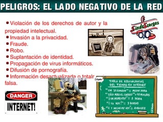 PELIGROS: EL LA DO NEGA TIVO DE LA RED
    Violación de los derechos de autor y la
 propiedad intelectual.
    Invasión a la privacidad.
    Fraude.
    Robo.
    Suplantación de identidad.
    Propagación de virus informáticos.
    Difusión de pornografía.
    Información desactualizada o totalmente
 falsa.
 