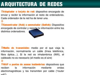 A RQUITECTURA DE REDES
A daptador o tar jeta de r ed: dispositivo encargado de
enviar y recibir la información al resto de ordenadores.
Cada ordenador de la red ha de tener una.

Concentr ador (Hub) o conmutador (Switch): Dispositivo
encargado de controlar y repartir la información entre los
distintos ordenadores.




Medio de tr ansmisión: medio por el que viaja la
información, normalmente un cable (línea telefónica,
fibra óptica…). Si la red es inhalambrica (Wifi), el
cableado no es necesario (el medio es el aire)

WA P o puntos de acceso inalámbr ico: dispositivos que
reciben     la    información      mediante       ondas
electromagnéticas y los transmiten por cable (“router
 