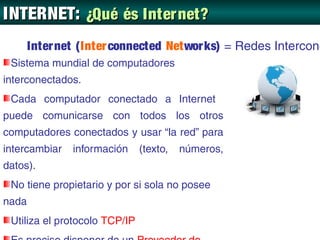 INTERNET: ¿Qué és Inter net?
       Inter net (Inter connected Networ ks) = Redes Intercone
 Sistema mundial de computadores
interconectados.
 Cada computador conectado a Internet
puede comunicarse con todos los otros
computadores conectados y usar “la red” para
intercambiar   información     (texto,   números,
datos).
 No tiene propietario y por si sola no posee
nada
 Utiliza el protocolo TCP/IP
 