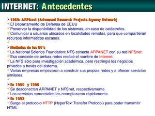 INTERNET: A ntecedentes
 1969: A RPA net (A dvanced Resear ch Projects A gency Networ k)
 El Departamento de Defensa de EEUU
 Preservar la disponibilidad de los sistemas, en caso de catástrofes.
 Comunicar a usuarios ubicados en localidades remotas, para que compartieran
 recursos informáticos escasos.
 
 Mediados de los 80’s
 La National Science Foundation: NFS conecta ARPANET con su red NFSnet.
 Esa conexión de ambas redes recibió el nombre de Internet.
 La NFS sólo para investigación académica, pero restringió los negocios
 privados a través del sistema.
 Varias empresas empezaron a construir sus propias redes y a ofrecer servicios
 similares.
 
 En 1990 y 1995
 Se desconectan ARPANET y NFSnet, respectivamente.
 Los servicios comerciales las reemplazaron rápidamente.
 En 1992
 Surge el protocolo HTTP (HyperText Transfer Protocol) para poder transmitir
 HTML
 