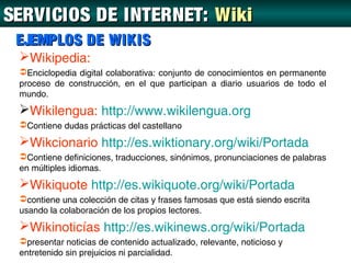 SERVICIOS DE INTERNET: Wiki
 EJEMPLOS DE WIKIS
 Wikipedia:
 Enciclopedia digital colaborativa: conjunto de conocimientos en permanente
 proceso de construcción, en el que participan a diario usuarios de todo el
 mundo.
 Wikilengua: http://www.wikilengua.org
 Contiene dudas prácticas del castellano

 Wikcionario http://es.wiktionary.org/wiki/Portada
 Contiene definiciones, traducciones, sinónimos, pronunciaciones de palabras
 en múltiples idiomas.
 Wikiquote http://es.wikiquote.org/wiki/Portada
 contiene una colección de citas y frases famosas que está siendo escrita
 usando la colaboración de los propios lectores.
 Wikinoticías http://es.wikinews.org/wiki/Portada
 presentar noticias de contenido actualizado, relevante, noticioso y
 entretenido sin prejuicios ni parcialidad.
 