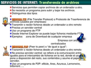 SERVICIOS DE INTERNET: Tr ansfer encia de ar chivos
       Servicios que permiten copiar archivos de un ordenador a otro.
       Se necesita un programa para subir y bajar los archivos.
       Distinguimos dos tipos

      SERVICIO FTP (File Transfer Protocol) o Protocolo de Trasnferencia de
     archivos (usados por empresas)
      Transmitir o recibir ficheros desde un ordenador a otro remoto
      Precisa un servidor central
      Uso un programa de FTP
      Desde Internet Explorer se puede bajar ficheros mediante FTP
      Ejemplos: zona de Download de cualquier empresa
                                                  Empresa con archivos
                                            centralizados
       SERVICIOS P2P (Peer to peer) o “de igual a igual”:
       Transmitir o recibir ficheros desde un ordenador a otro remoto
       No precisa servidor central: se refiere a la comunicación entre
     iguales para el intercambio de ficheros en la red, donde el usuario
     pone a disposición del resto, sus contenidos y asume el papel de
     servidor.
       Uso un programa de P2P: eMule, Ares, Azureus, Lemonwire,
     bittorrent…..
 