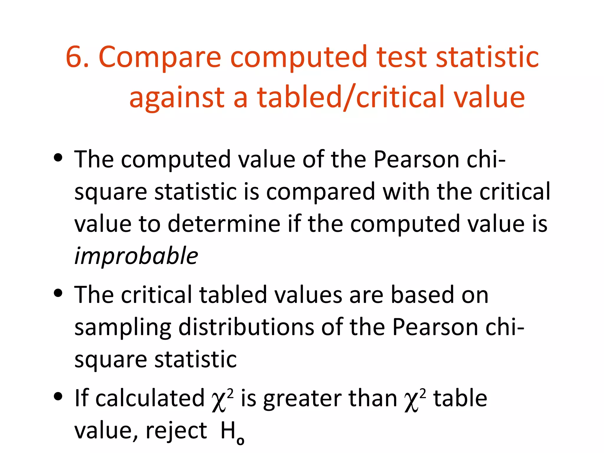 6. Compare computed test statistic
      against a tabled/critical value
• The computed value of the Pearson chi-
  square statistic is compared with the critical
  value to determine if the computed value is
  improbable
• The critical tabled values are based on
  sampling distributions of the Pearson chi-
  square statistic
• If calculated χ2 is greater than χ2 table
  value, reject Ho
 