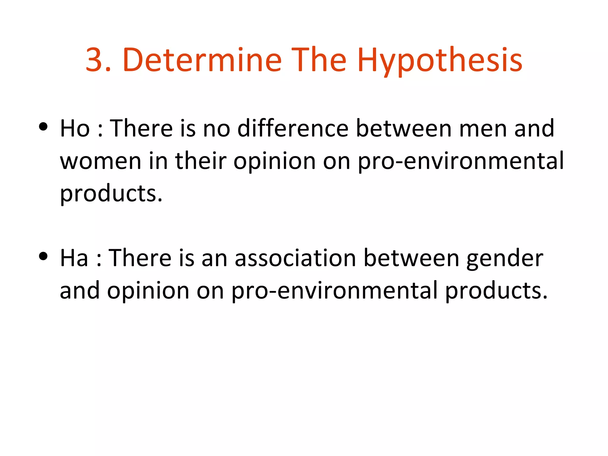 3. Determine The Hypothesis
• Ho : There is no difference between men and
  women in their opinion on pro-environmental
  products.

• Ha : There is an association between gender
  and opinion on pro-environmental products.
 