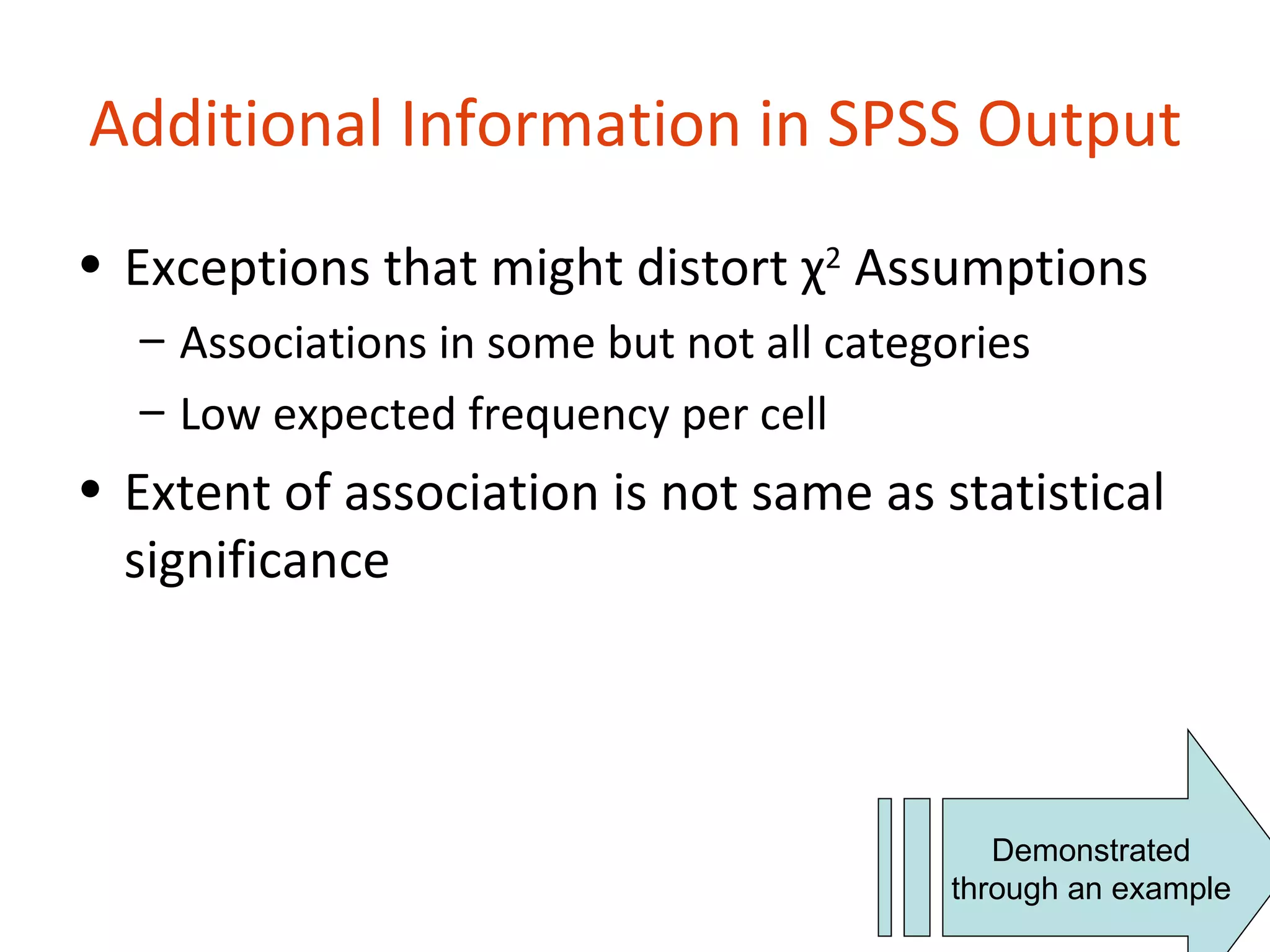 Additional Information in SPSS Output
• Exceptions that might distort χ2 Assumptions
  – Associations in some but not all categories
  – Low expected frequency per cell
• Extent of association is not same as statistical
  significance




                                             Demonstrated
                                          through an example
 