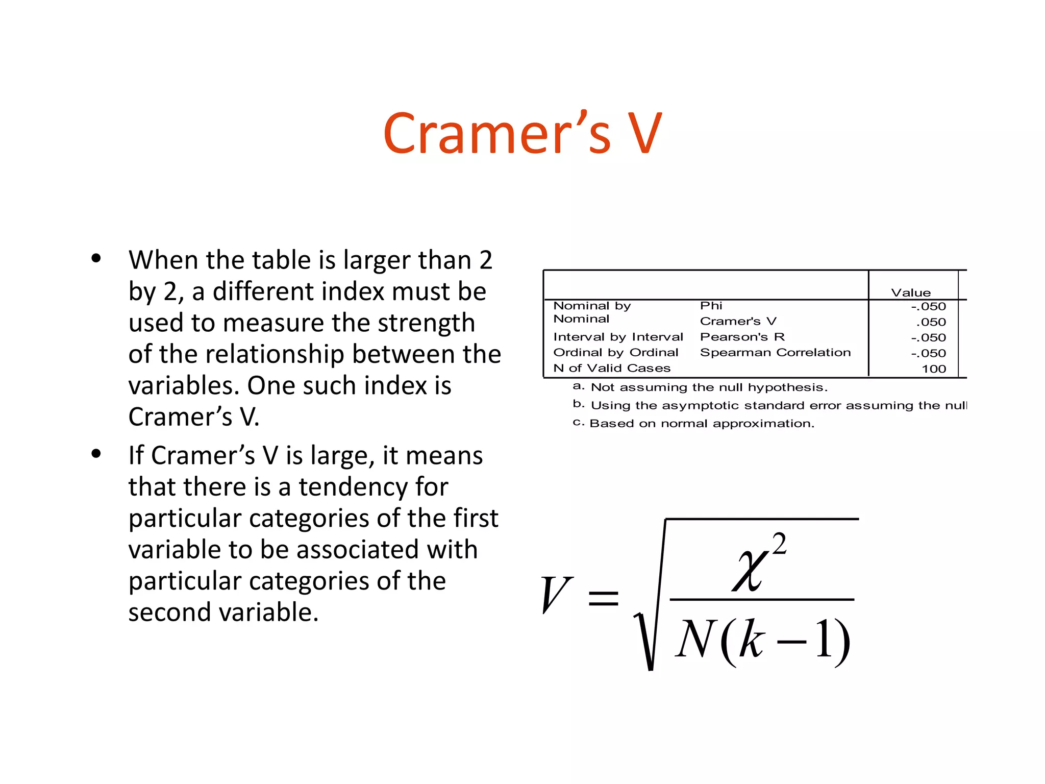 Cramer’s V
• When the table is larger than 2                                            Symmetric Measures


  by 2, a different index must be
                                                                                                 Asymp.
                                                                                                         a
                                                                                     Value      Std. Error
                                       Nominal by             Phi                      -.050
  used to measure the strength         Nominal
                                       Interval by Interval
                                                              Cramer's V
                                                              Pearson's R
                                                                                        .050
                                                                                       -.050          .100
  of the relationship between the      Ordinal by Ordinal
                                       N of Valid Cases
                                                              Spearman Correlation     -.050
                                                                                         100
                                                                                                      .100


  variables. One such index is           a. Not assuming the null hypothesis.
                                         b. Using the asymptotic standard error assuming the null hypothesis
  Cramer’s V.                            c. Based on normal approximation.


• If Cramer’s V is large, it means
  that there is a tendency for
  particular categories of the first
  variable to be associated with
                                                            χ          2
  particular categories of the
  second variable.                     V=
                                                         N (k − 1)
 
