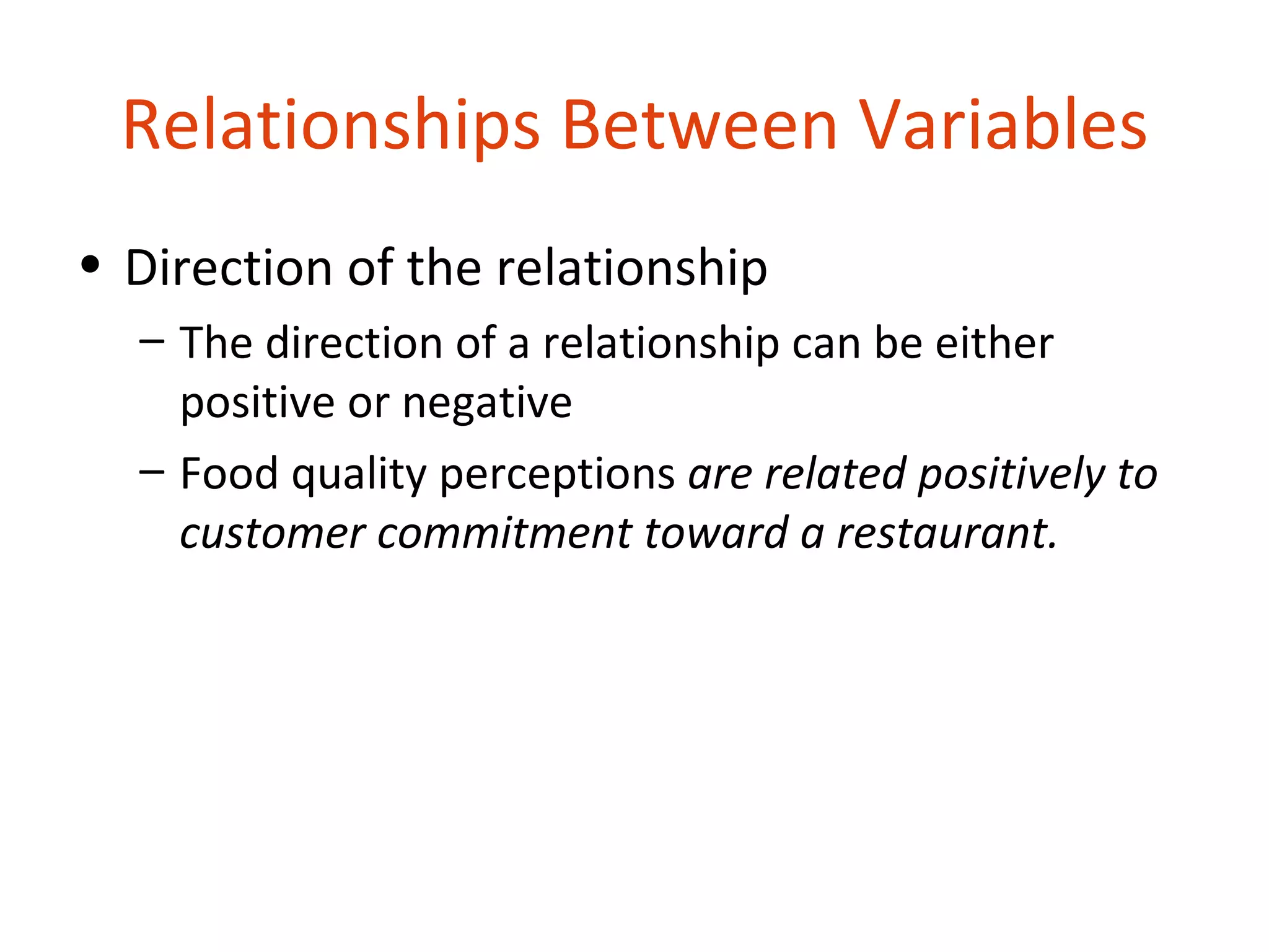 Relationships Between Variables
• Direction of the relationship
  – The direction of a relationship can be either
    positive or negative
  – Food quality perceptions are related positively to
    customer commitment toward a restaurant.
 