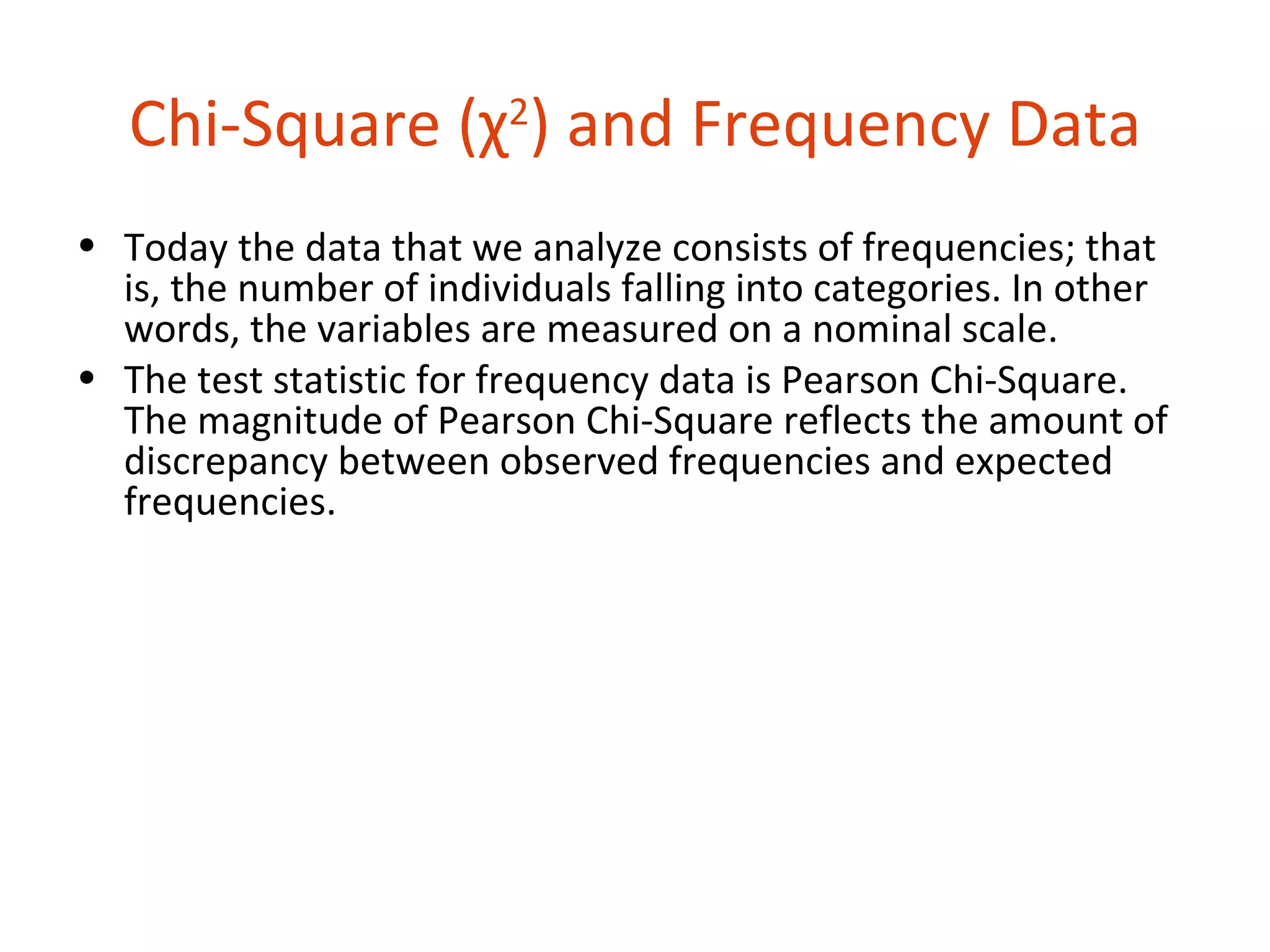 Chi-Square (χ2) and Frequency Data
• Today the data that we analyze consists of frequencies; that
  is, the number of individuals falling into categories. In other
  words, the variables are measured on a nominal scale.
• The test statistic for frequency data is Pearson Chi-Square.
  The magnitude of Pearson Chi-Square reflects the amount of
  discrepancy between observed frequencies and expected
  frequencies.
 
