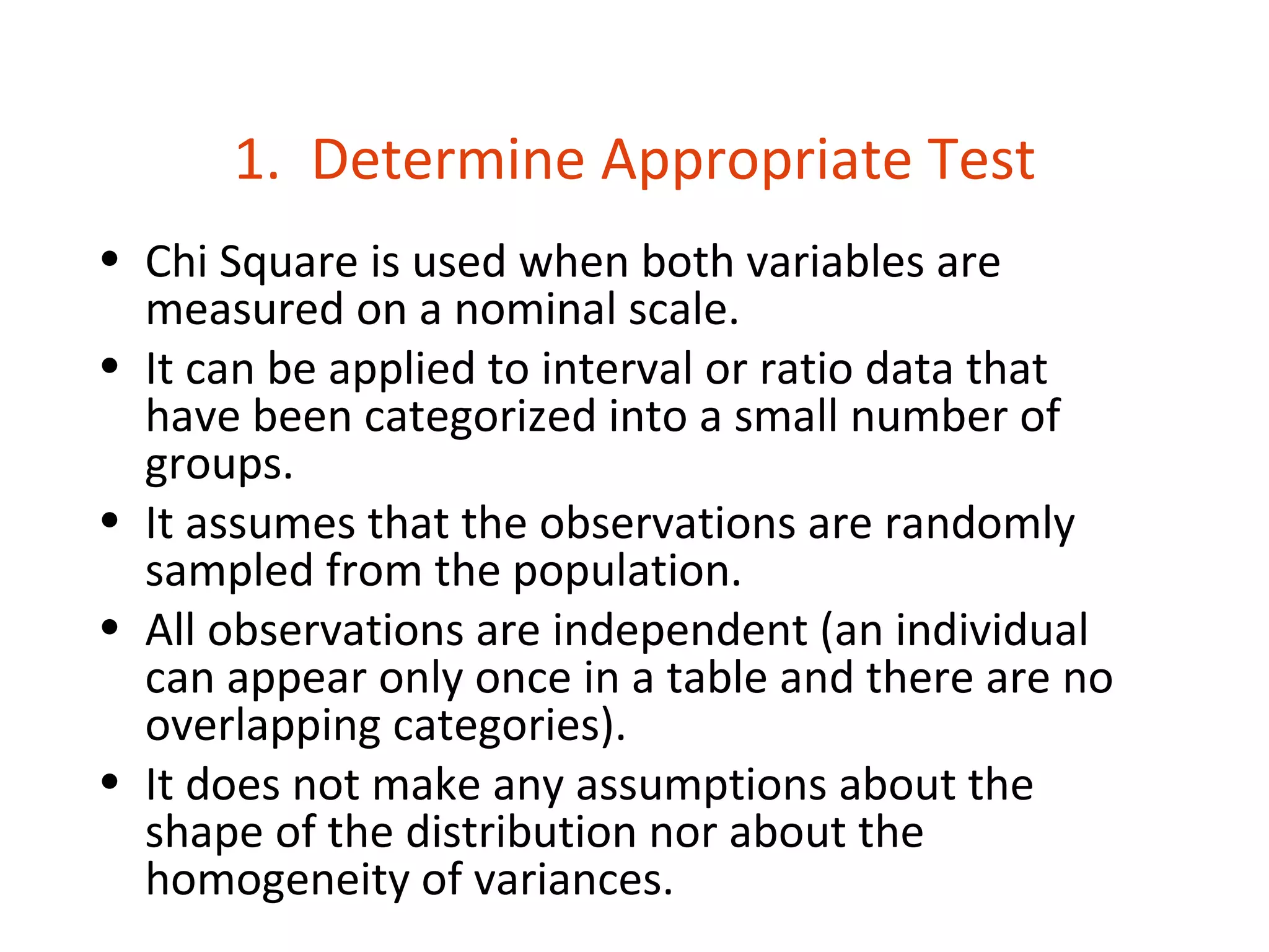 1. Determine Appropriate Test
• Chi Square is used when both variables are
  measured on a nominal scale.
• It can be applied to interval or ratio data that
  have been categorized into a small number of
  groups.
• It assumes that the observations are randomly
  sampled from the population.
• All observations are independent (an individual
  can appear only once in a table and there are no
  overlapping categories).
• It does not make any assumptions about the
  shape of the distribution nor about the
  homogeneity of variances.
 