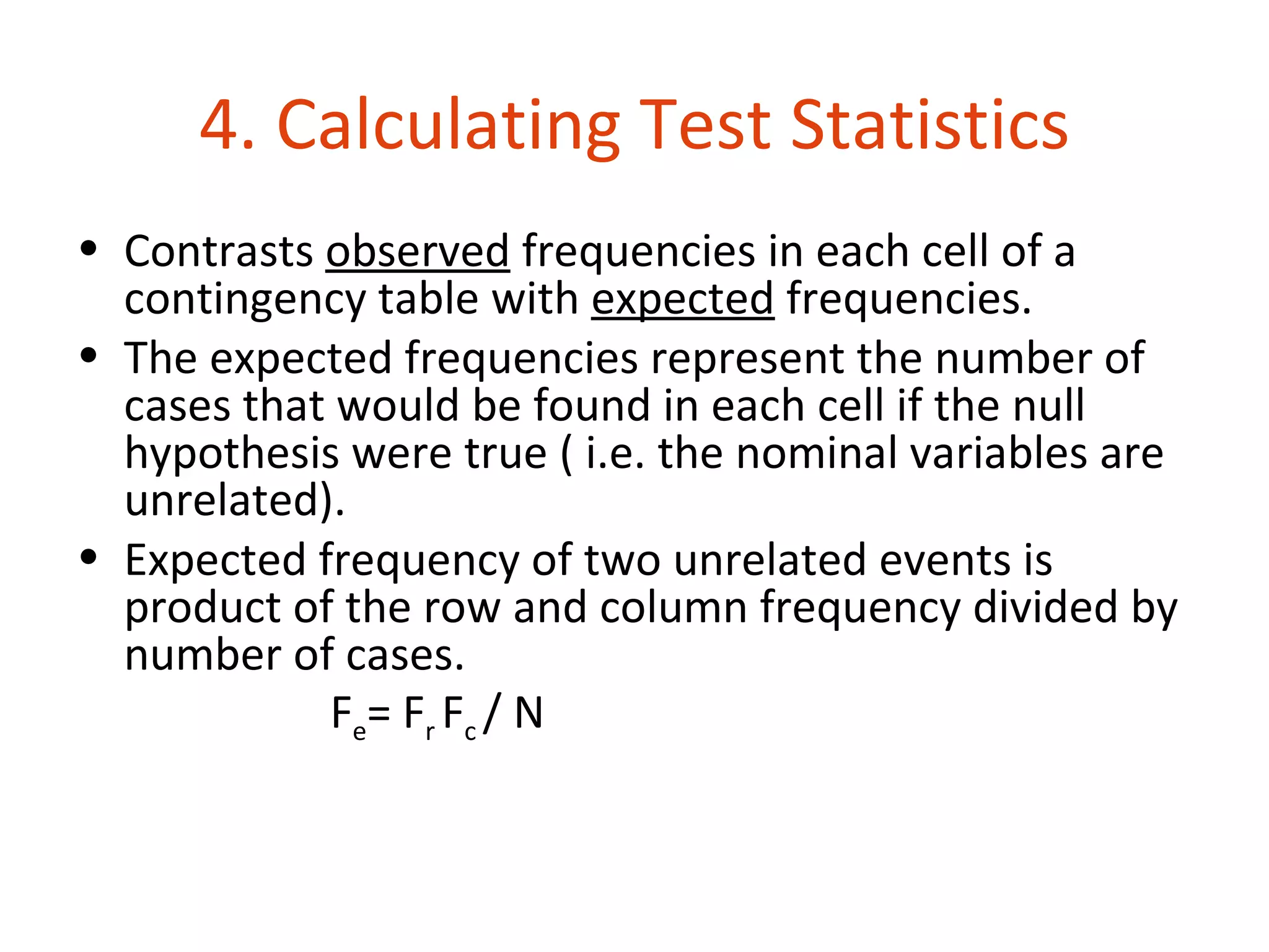 4. Calculating Test Statistics
• Contrasts observed frequencies in each cell of a
  contingency table with expected frequencies.
• The expected frequencies represent the number of
  cases that would be found in each cell if the null
  hypothesis were true ( i.e. the nominal variables are
  unrelated).
• Expected frequency of two unrelated events is
  product of the row and column frequency divided by
  number of cases.
            Fe= Fr Fc / N
 